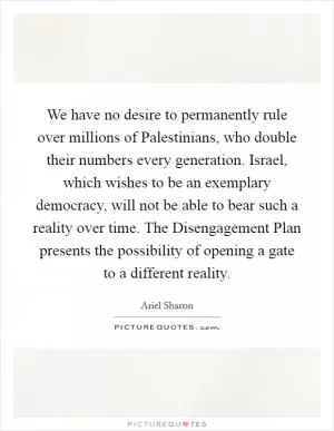 We have no desire to permanently rule over millions of Palestinians, who double their numbers every generation. Israel, which wishes to be an exemplary democracy, will not be able to bear such a reality over time. The Disengagement Plan presents the possibility of opening a gate to a different reality Picture Quote #1
