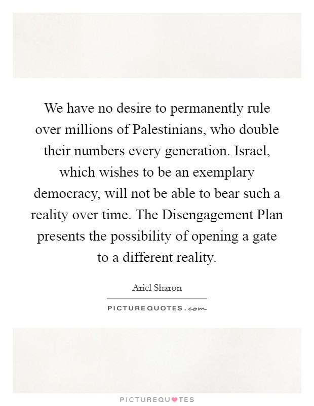 We have no desire to permanently rule over millions of Palestinians, who double their numbers every generation. Israel, which wishes to be an exemplary democracy, will not be able to bear such a reality over time. The Disengagement Plan presents the possibility of opening a gate to a different reality. Picture Quote #1