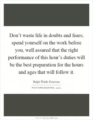 Don’t waste life in doubts and fears; spend yourself on the work before you, well assured that the right performance of this hour’s duties will be the best preparation for the hours and ages that will follow it Picture Quote #1