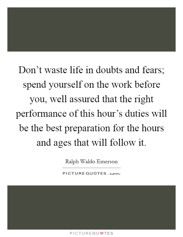 Don't waste life in doubts and fears; spend yourself on the work before you, well assured that the right performance of this hour's duties will be the best preparation for the hours and ages that will follow it. Picture Quote #1