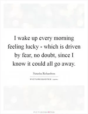 I wake up every morning feeling lucky - which is driven by fear, no doubt, since I know it could all go away Picture Quote #1