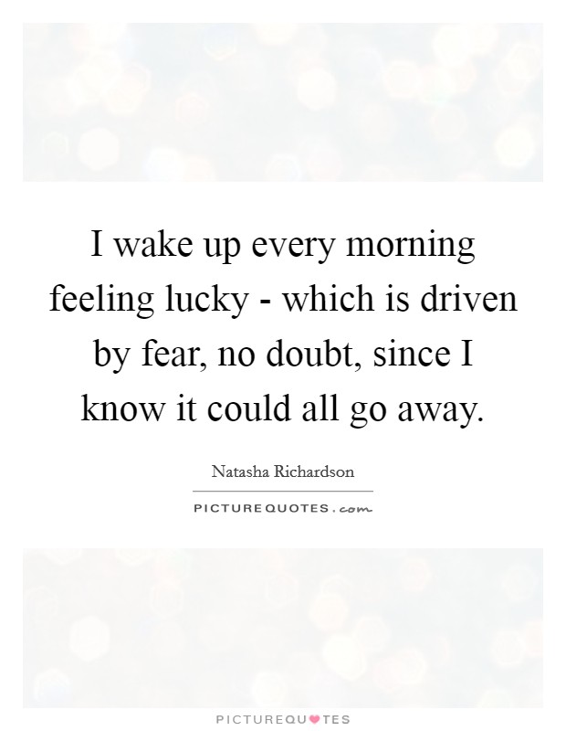 I wake up every morning feeling lucky - which is driven by fear, no doubt, since I know it could all go away. Picture Quote #1