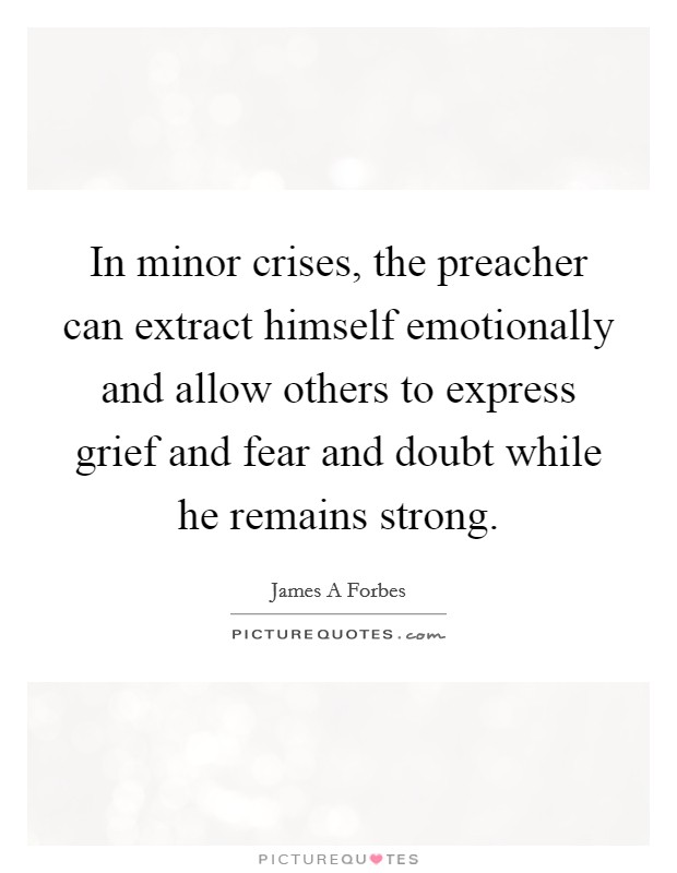 In minor crises, the preacher can extract himself emotionally and allow others to express grief and fear and doubt while he remains strong. Picture Quote #1