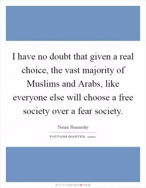 I have no doubt that given a real choice, the vast majority of Muslims and Arabs, like everyone else will choose a free society over a fear society Picture Quote #1