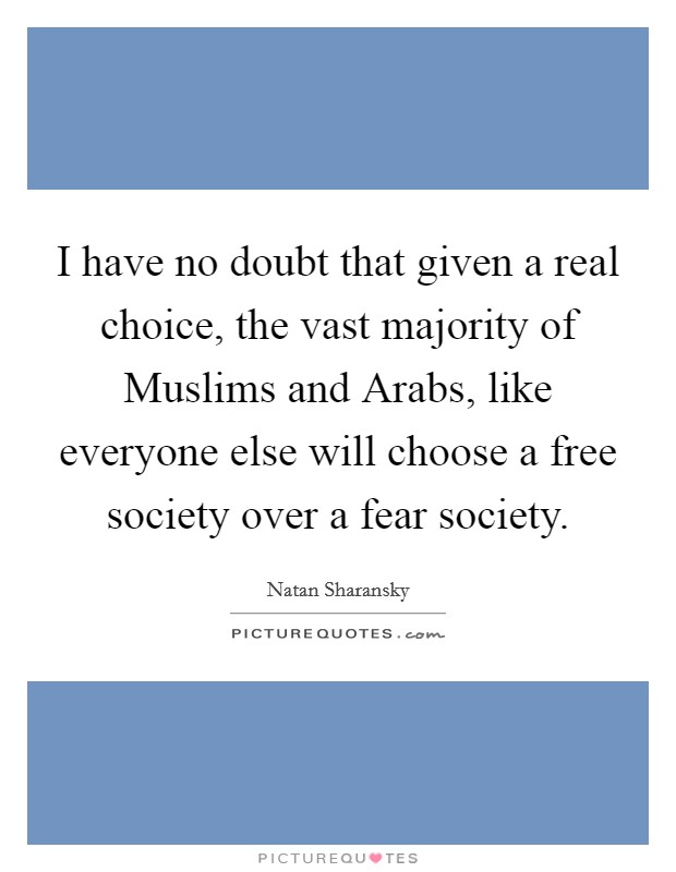 I have no doubt that given a real choice, the vast majority of Muslims and Arabs, like everyone else will choose a free society over a fear society. Picture Quote #1