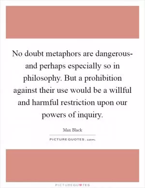 No doubt metaphors are dangerous- and perhaps especially so in philosophy. But a prohibition against their use would be a willful and harmful restriction upon our powers of inquiry Picture Quote #1
