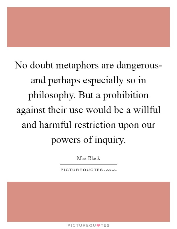 No doubt metaphors are dangerous- and perhaps especially so in philosophy. But a prohibition against their use would be a willful and harmful restriction upon our powers of inquiry. Picture Quote #1