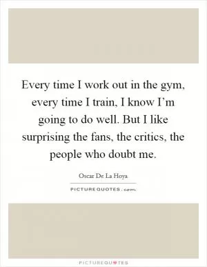 Every time I work out in the gym, every time I train, I know I’m going to do well. But I like surprising the fans, the critics, the people who doubt me Picture Quote #1
