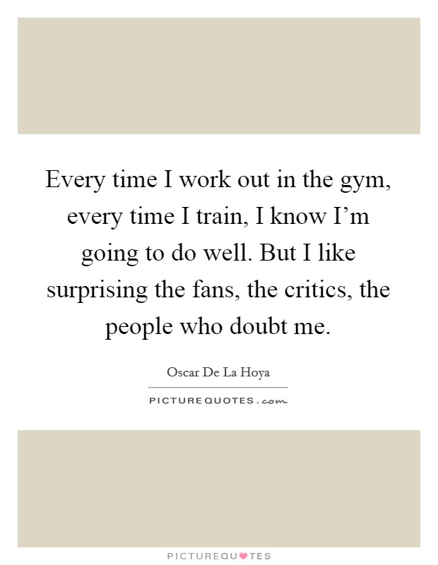 Every time I work out in the gym, every time I train, I know I'm going to do well. But I like surprising the fans, the critics, the people who doubt me. Picture Quote #1