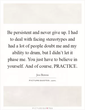 Be persistent and never give up. I had to deal with facing stereotypes and had a lot of people doubt me and my ability to drum, but I didn’t let it phase me. You just have to believe in yourself. And of course, PRACTICE Picture Quote #1