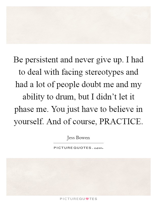 Be persistent and never give up. I had to deal with facing stereotypes and had a lot of people doubt me and my ability to drum, but I didn't let it phase me. You just have to believe in yourself. And of course, PRACTICE. Picture Quote #1
