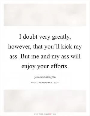 I doubt very greatly, however, that you’ll kick my ass. But me and my ass will enjoy your efforts Picture Quote #1