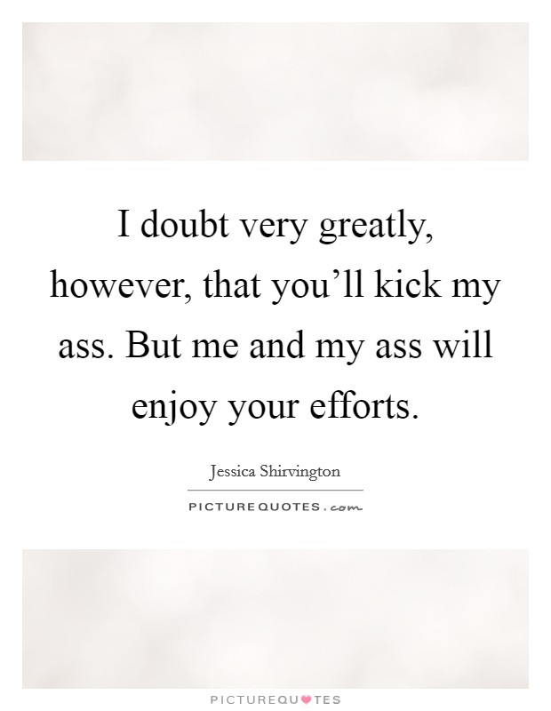 I doubt very greatly, however, that you'll kick my ass. But me and my ass will enjoy your efforts. Picture Quote #1