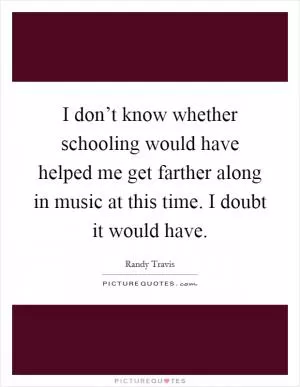 I don’t know whether schooling would have helped me get farther along in music at this time. I doubt it would have Picture Quote #1