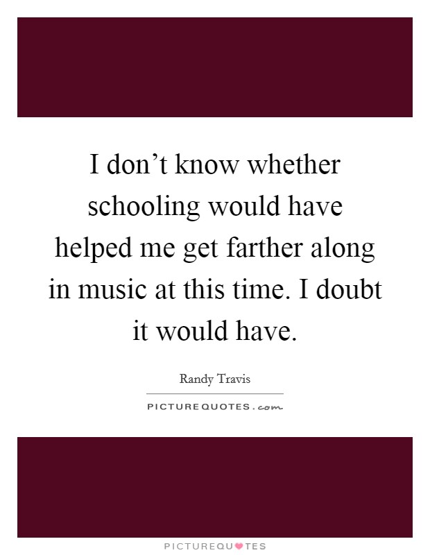 I don't know whether schooling would have helped me get farther along in music at this time. I doubt it would have. Picture Quote #1