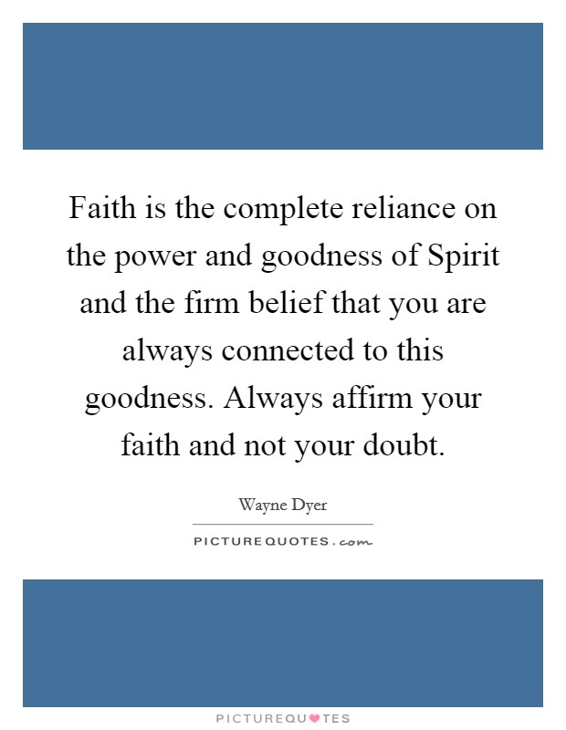 Faith is the complete reliance on the power and goodness of Spirit and the firm belief that you are always connected to this goodness. Always affirm your faith and not your doubt. Picture Quote #1