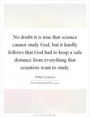 No doubt it is true that science cannot study God, but it hardly follows that God had to keep a safe distance from everything that scientists want to study Picture Quote #1