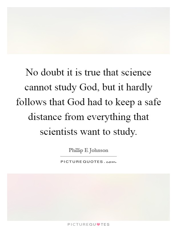 No doubt it is true that science cannot study God, but it hardly follows that God had to keep a safe distance from everything that scientists want to study. Picture Quote #1