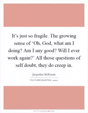 It’s just so fragile. The growing sense of ‘Oh, God, what am I doing? Am I any good? Will I ever work again?’ All those questions of self doubt, they do creep in Picture Quote #1