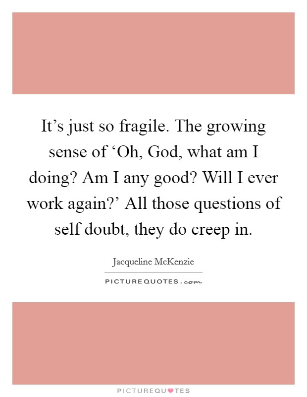 It's just so fragile. The growing sense of ‘Oh, God, what am I doing? Am I any good? Will I ever work again?' All those questions of self doubt, they do creep in. Picture Quote #1