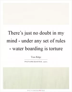 There’s just no doubt in my mind - under any set of rules - water boarding is torture Picture Quote #1