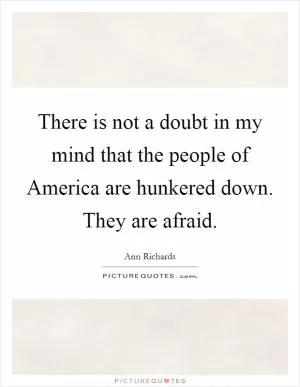 There is not a doubt in my mind that the people of America are hunkered down. They are afraid Picture Quote #1