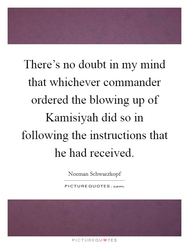 There's no doubt in my mind that whichever commander ordered the blowing up of Kamisiyah did so in following the instructions that he had received. Picture Quote #1
