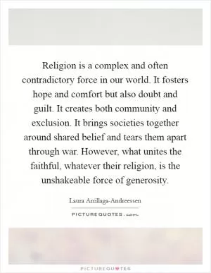 Religion is a complex and often contradictory force in our world. It fosters hope and comfort but also doubt and guilt. It creates both community and exclusion. It brings societies together around shared belief and tears them apart through war. However, what unites the faithful, whatever their religion, is the unshakeable force of generosity Picture Quote #1