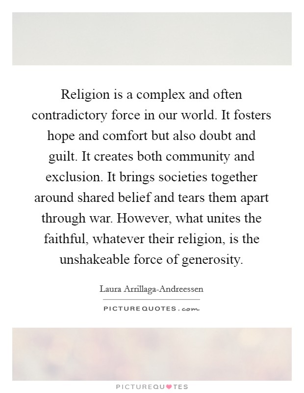 Religion is a complex and often contradictory force in our world. It fosters hope and comfort but also doubt and guilt. It creates both community and exclusion. It brings societies together around shared belief and tears them apart through war. However, what unites the faithful, whatever their religion, is the unshakeable force of generosity. Picture Quote #1