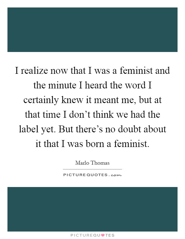I realize now that I was a feminist and the minute I heard the word I certainly knew it meant me, but at that time I don't think we had the label yet. But there's no doubt about it that I was born a feminist. Picture Quote #1