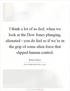 I think a lot of us feel, when we look at the Dow Jones plunging, alienated - you do feel as if we’re in the grip of some alien force that slipped human control Picture Quote #1