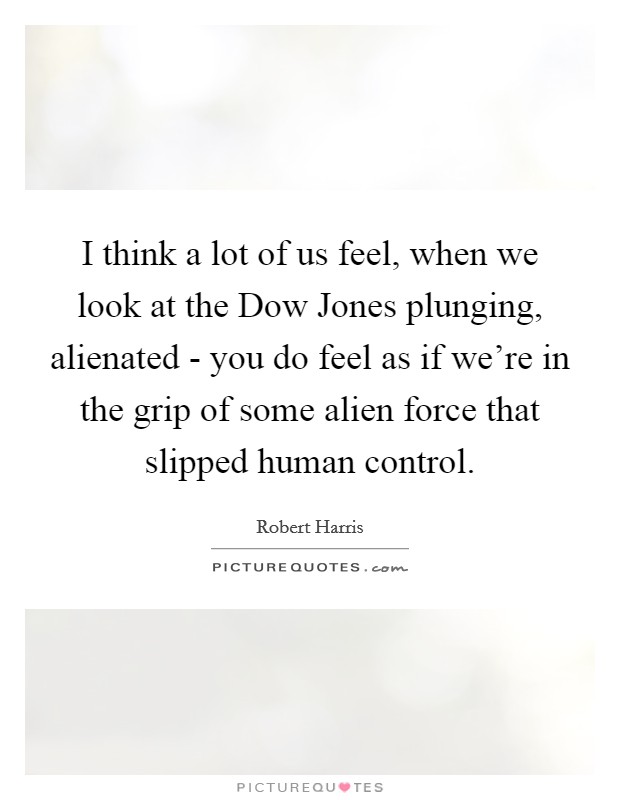 I think a lot of us feel, when we look at the Dow Jones plunging, alienated - you do feel as if we're in the grip of some alien force that slipped human control. Picture Quote #1