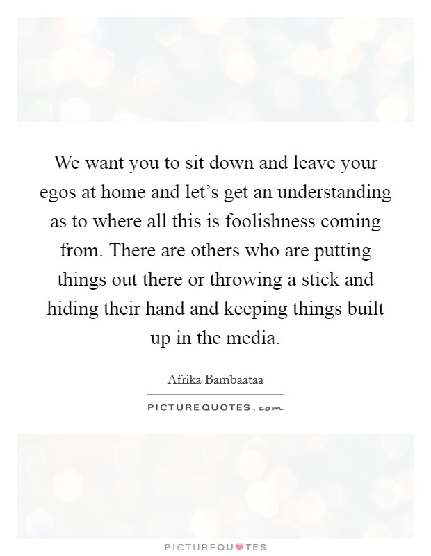 We want you to sit down and leave your egos at home and let's get an understanding as to where all this is foolishness coming from. There are others who are putting things out there or throwing a stick and hiding their hand and keeping things built up in the media. Picture Quote #1