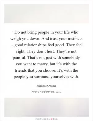 Do not bring people in your life who weigh you down. And trust your instincts ... good relationships feel good. They feel right. They don’t hurt. They’re not painful. That’s not just with somebody you want to marry, but it’s with the friends that you choose. It’s with the people you surround yourselves with Picture Quote #1