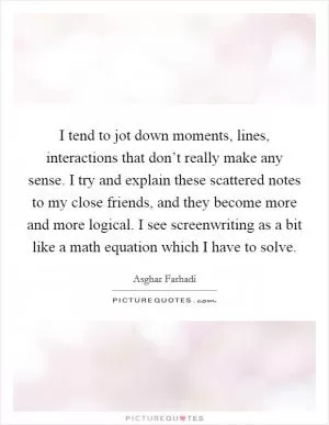 I tend to jot down moments, lines, interactions that don’t really make any sense. I try and explain these scattered notes to my close friends, and they become more and more logical. I see screenwriting as a bit like a math equation which I have to solve Picture Quote #1