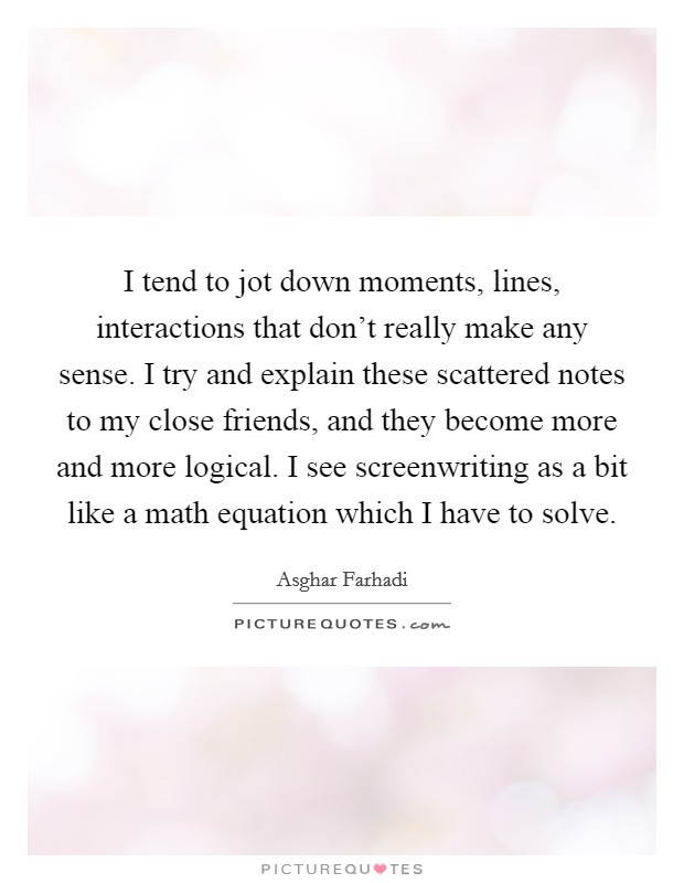 I tend to jot down moments, lines, interactions that don't really make any sense. I try and explain these scattered notes to my close friends, and they become more and more logical. I see screenwriting as a bit like a math equation which I have to solve. Picture Quote #1