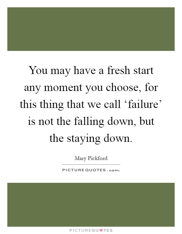 You may have a fresh start any moment you choose, for this thing that we call ‘failure' is not the falling down, but the staying down. Picture Quote #1