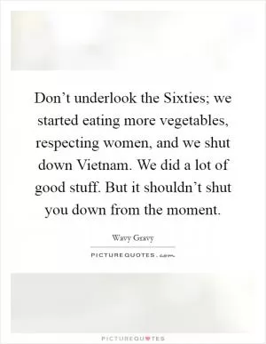 Don’t underlook the Sixties; we started eating more vegetables, respecting women, and we shut down Vietnam. We did a lot of good stuff. But it shouldn’t shut you down from the moment Picture Quote #1