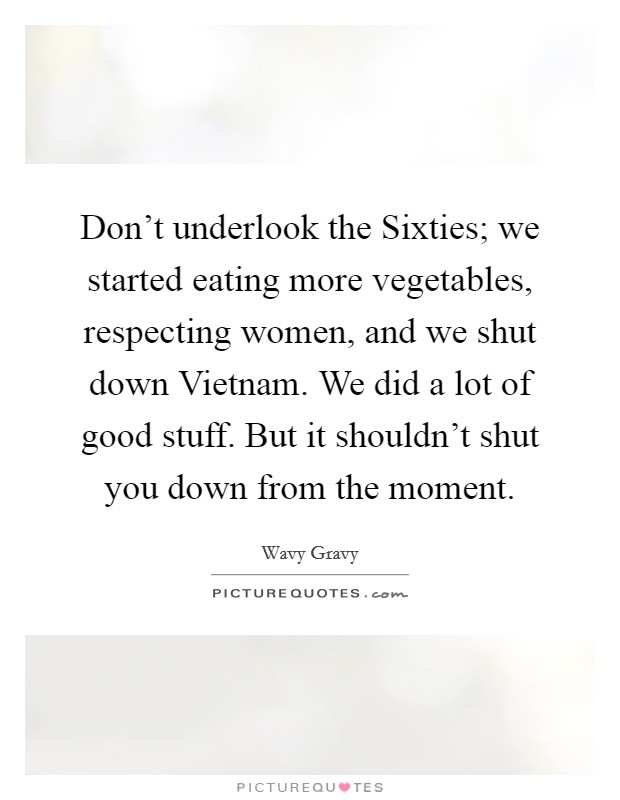 Don't underlook the Sixties; we started eating more vegetables, respecting women, and we shut down Vietnam. We did a lot of good stuff. But it shouldn't shut you down from the moment. Picture Quote #1