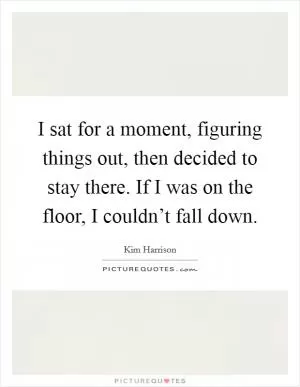 I sat for a moment, figuring things out, then decided to stay there. If I was on the floor, I couldn’t fall down Picture Quote #1