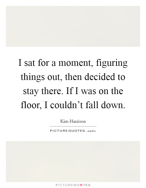 I sat for a moment, figuring things out, then decided to stay there. If I was on the floor, I couldn't fall down. Picture Quote #1