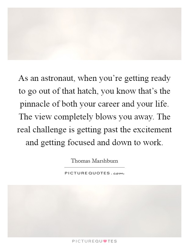 As an astronaut, when you're getting ready to go out of that hatch, you know that's the pinnacle of both your career and your life. The view completely blows you away. The real challenge is getting past the excitement and getting focused and down to work. Picture Quote #1