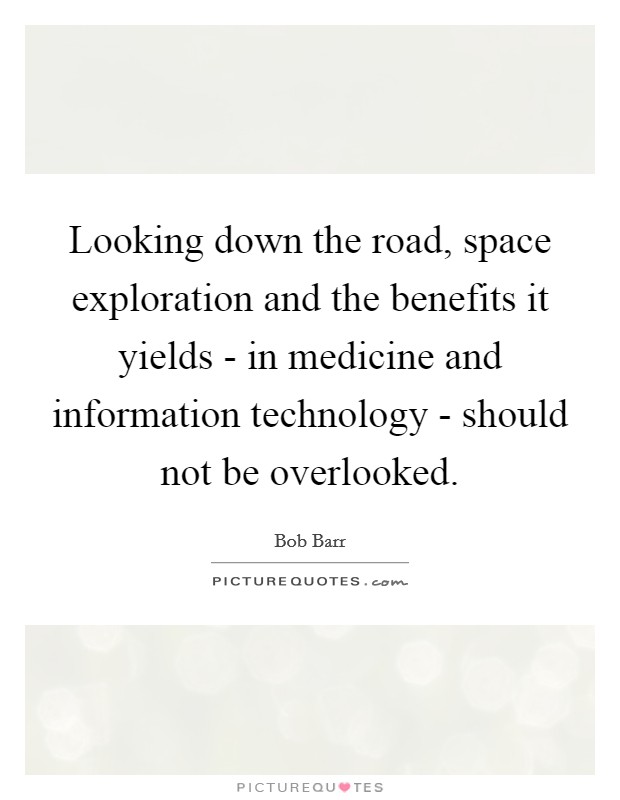 Looking down the road, space exploration and the benefits it yields - in medicine and information technology - should not be overlooked. Picture Quote #1