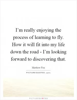 I’m really enjoying the process of learning to fly. How it will fit into my life down the road - I’m looking forward to discovering that Picture Quote #1