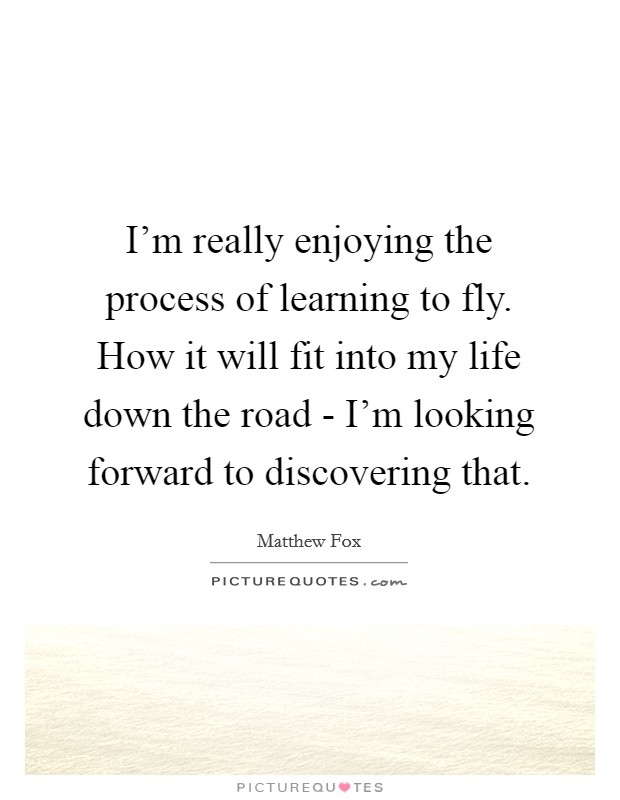 I'm really enjoying the process of learning to fly. How it will fit into my life down the road - I'm looking forward to discovering that. Picture Quote #1
