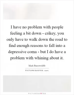 I have no problem with people feeling a bit down - crikey, you only have to walk down the road to find enough reasons to fall into a depressive coma - but I do have a problem with whining about it Picture Quote #1