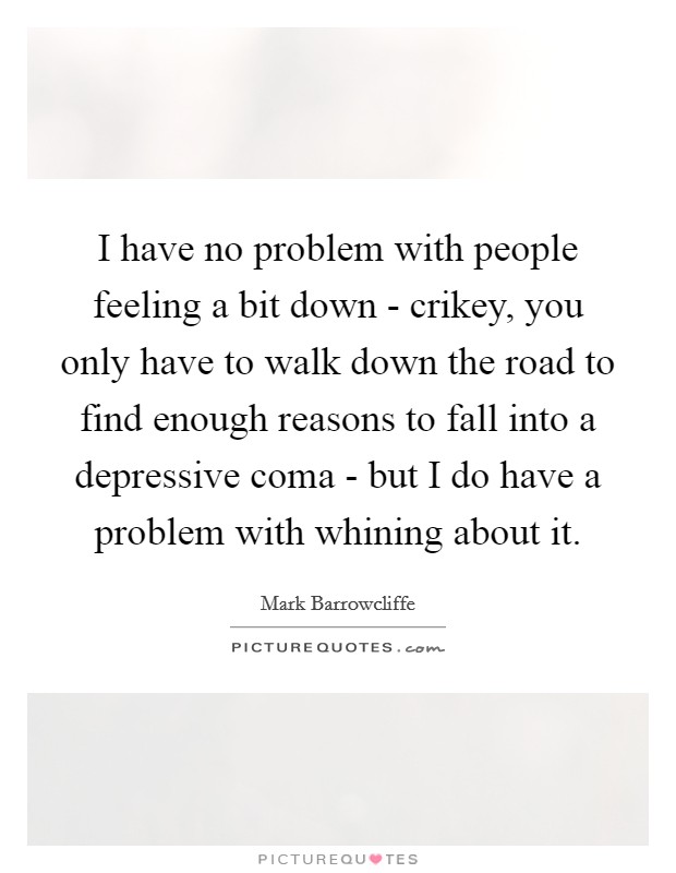 I have no problem with people feeling a bit down - crikey, you only have to walk down the road to find enough reasons to fall into a depressive coma - but I do have a problem with whining about it. Picture Quote #1