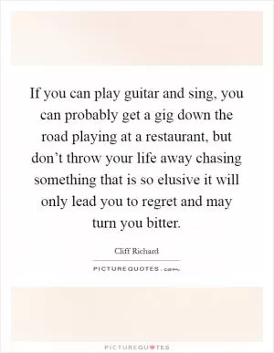 If you can play guitar and sing, you can probably get a gig down the road playing at a restaurant, but don’t throw your life away chasing something that is so elusive it will only lead you to regret and may turn you bitter Picture Quote #1