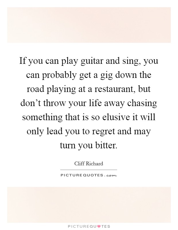 If you can play guitar and sing, you can probably get a gig down the road playing at a restaurant, but don't throw your life away chasing something that is so elusive it will only lead you to regret and may turn you bitter. Picture Quote #1