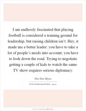 I am endlessly fascinated that playing football is considered a training ground for leadership, but raising children isn’t. Hey, it made me a better leader: you have to take a lot of people’s needs into account; you have to look down the road. Trying to negotiate getting a couple of kids to watch the same TV show requires serious diplomacy Picture Quote #1